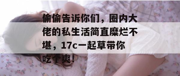 偷偷告诉你们，圈内大佬的私生活简直糜烂不堪，17c一起草带你吃个爽！