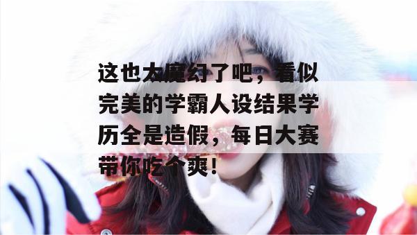 这也太魔幻了吧，看似完美的学霸人设结果学历全是造假，每日大赛带你吃个爽！