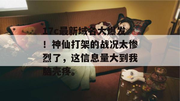 17c最新域名大爆发！神仙打架的战况太惨烈了，这信息量大到我脑壳疼。