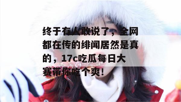 终于有人敢说了，全网都在传的绯闻居然是真的，17c吃瓜每日大赛带你吃个爽！