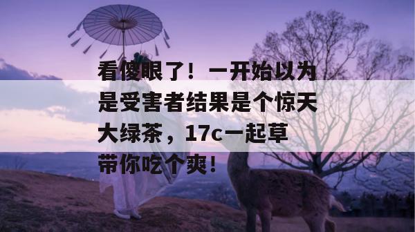 看傻眼了！一开始以为是受害者结果是个惊天大绿茶，17c一起草带你吃个爽！
