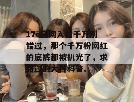 17c官网入口千万别错过，那个千万粉网红的底裤都被扒光了，求路过的大神科普。