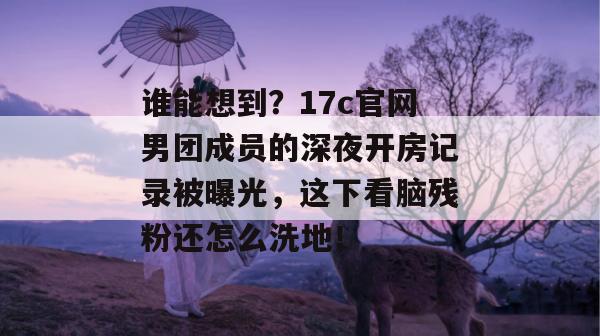 谁能想到？17c官网男团成员的深夜开房记录被曝光，这下看脑残粉还怎么洗地！