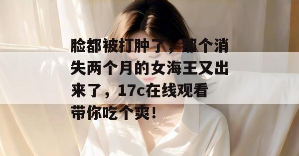 脸都被打肿了，那个消失两个月的女海王又出来了，17c在线观看带你吃个爽！