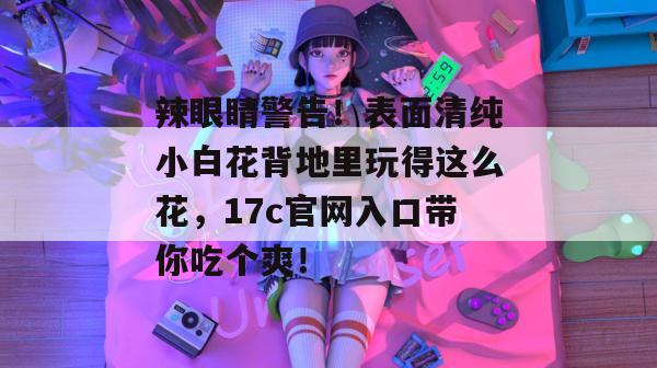 辣眼睛警告！表面清纯小白花背地里玩得这么花，17c官网入口带你吃个爽！