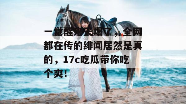 一觉醒来天塌了，全网都在传的绯闻居然是真的，17c吃瓜带你吃个爽！