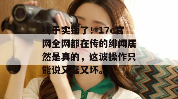 终于实锤了！17c官网全网都在传的绯闻居然是真的，这波操作只能说又蠢又坏。
