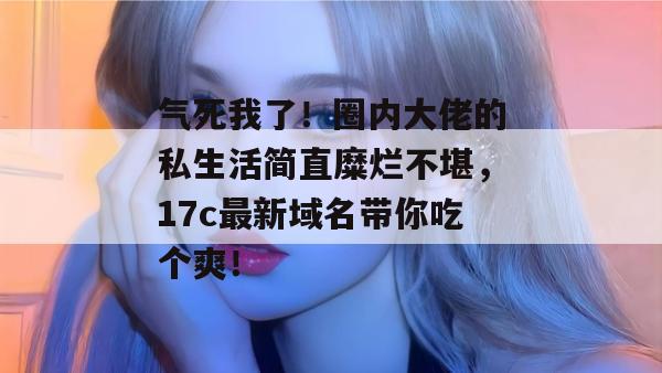 气死我了！圈内大佬的私生活简直糜烂不堪，17c最新域名带你吃个爽！