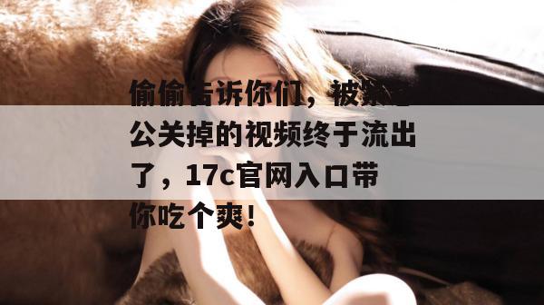 偷偷告诉你们，被紧急公关掉的视频终于流出了，17c官网入口带你吃个爽！