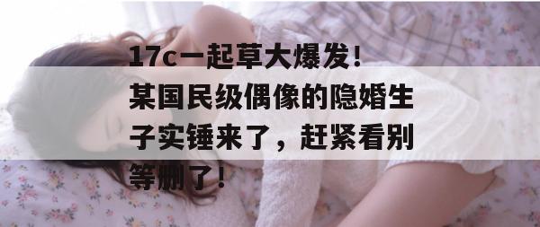 17c一起草大爆发！某国民级偶像的隐婚生子实锤来了，赶紧看别等删了！
