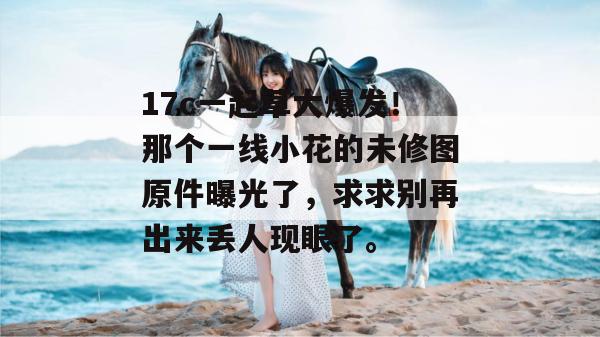 17c一起草大爆发！那个一线小花的未修图原件曝光了，求求别再出来丢人现眼了。