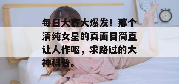 每日大赛大爆发！那个清纯女星的真面目简直让人作呕，求路过的大神科普。