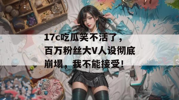 17c吃瓜笑不活了，百万粉丝大V人设彻底崩塌，我不能接受！