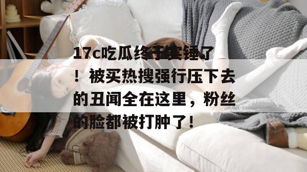 17c吃瓜终于实锤了！被买热搜强行压下去的丑闻全在这里，粉丝的脸都被打肿了！
