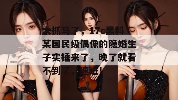 太抓马了，17c黑料某国民级偶像的隐婚生子实锤来了，晚了就看不到了，速进！