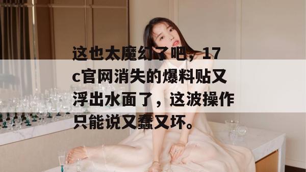 这也太魔幻了吧，17c官网消失的爆料贴又浮出水面了，这波操作只能说又蠢又坏。