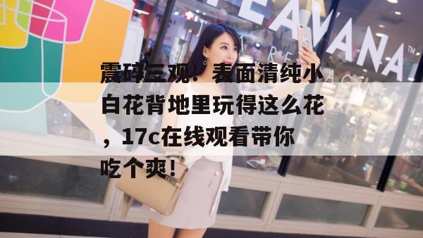 震碎三观！表面清纯小白花背地里玩得这么花，17c在线观看带你吃个爽！