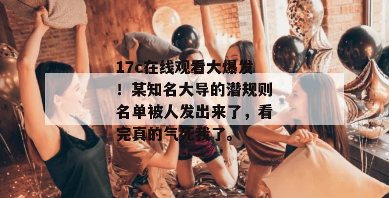 17c在线观看大爆发！某知名大导的潜规则名单被人发出来了，看完真的气死我了。