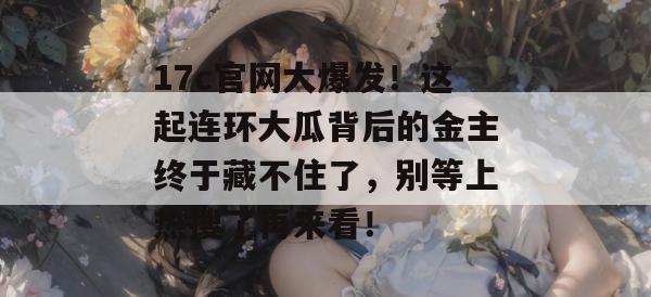 17c官网大爆发！这起连环大瓜背后的金主终于藏不住了，别等上热搜了再来看！