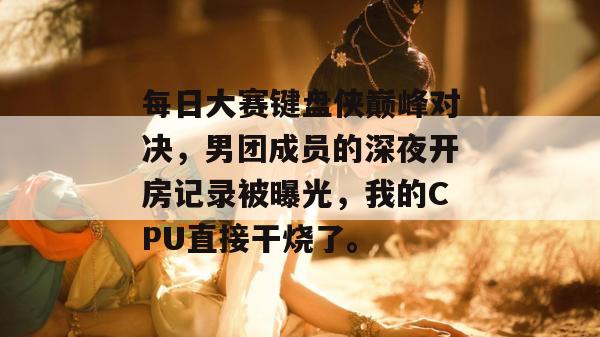 每日大赛键盘侠巅峰对决，男团成员的深夜开房记录被曝光，我的CPU直接干烧了。