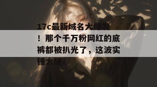17c最新域名大爆发！那个千万粉网红的底裤都被扒光了，这波实锤太硬！