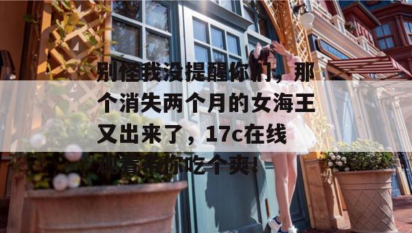 别怪我没提醒你们，那个消失两个月的女海王又出来了，17c在线观看带你吃个爽！