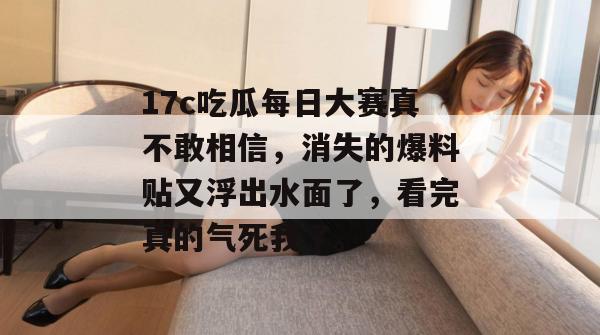 17c吃瓜每日大赛真不敢相信，消失的爆料贴又浮出水面了，看完真的气死我了。