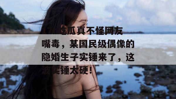 17c吃瓜真不怪网友嘴毒,某国民级偶像的隐婚生子实锤来了,这波实锤太硬!