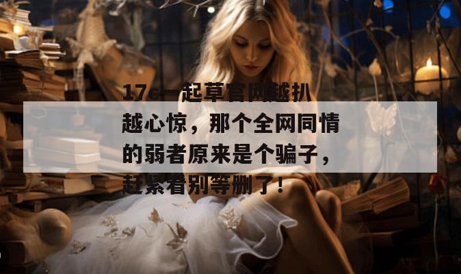 17c一起草官网越扒越心惊,那个全网同情的弱者原来是个骗子,赶紧看别等删了!