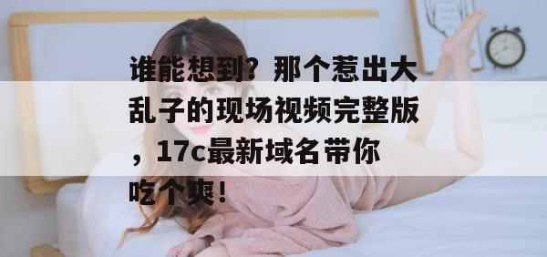 谁能想到？那个惹出大乱子的现场视频完整版，17c最新域名带你吃个爽！