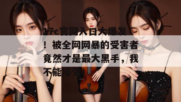17c官网入口大爆发！被全网网暴的受害者竟然才是最大黑手，我不能接受！