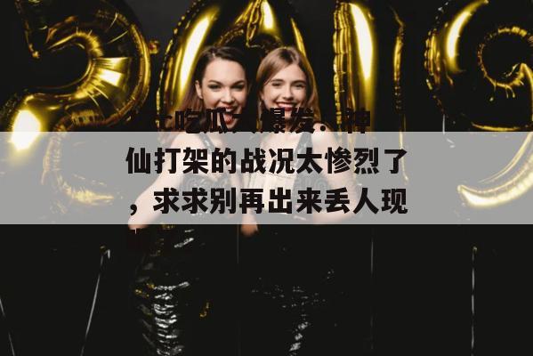 17c吃瓜大爆发！神仙打架的战况太惨烈了，求求别再出来丢人现眼了。