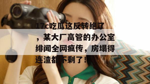 17c吃瓜这反转绝了，某大厂高管的办公室绯闻全网疯传，房塌得连渣都不剩了！
