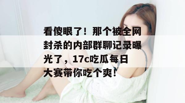看傻眼了！那个被全网封杀的内部群聊记录曝光了，17c吃瓜每日大赛带你吃个爽！
